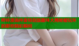 哔咔漫画仲夏特别版趣味大揭秘被玩坏的那些精彩瞬间