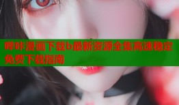 哔咔漫画下载b最新资源全集高速稳定免费下载指南